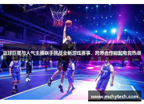 篮球巨星与人气主播联手挑战全新游戏赛事，跨界合作掀起电竞热潮