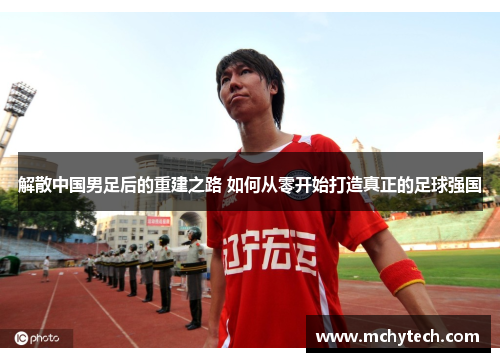 解散中国男足后的重建之路 如何从零开始打造真正的足球强国